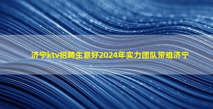 济宁ktv招聘生意好2024年实力团队带组济宁